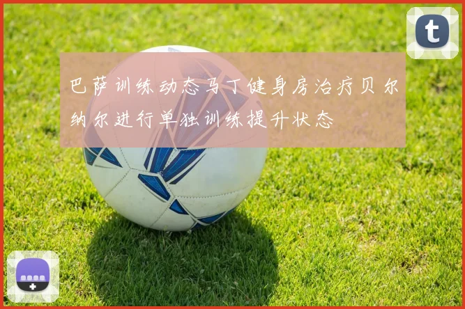 巴萨训练动态马丁健身房治疗贝尔纳尔进行单独训练提升状态