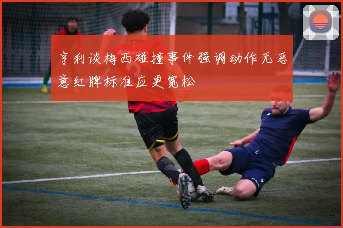 亨利谈梅西碰撞事件强调动作无恶意红牌标准应更宽松