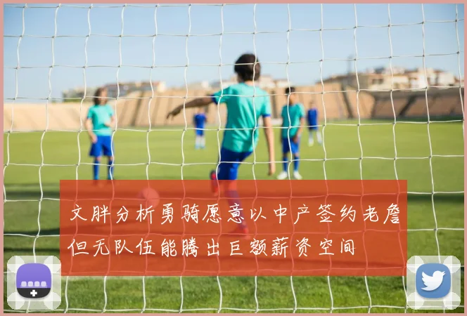 文胖分析勇骑愿意以中产签约老詹但无队伍能腾出巨额薪资空间
