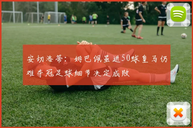 安切洛蒂：姆巴佩虽进50球皇马仍难夺冠足球细节决定成败