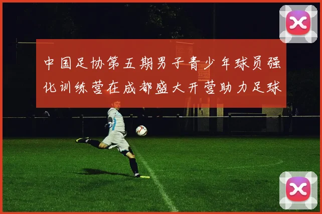 中国足协第五期男子青少年球员强化训练营在成都盛大开营助力足球未来发展