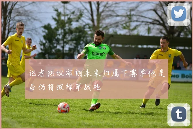 记者热议布朗未来归属下赛季他是否仍将披绿军战袍