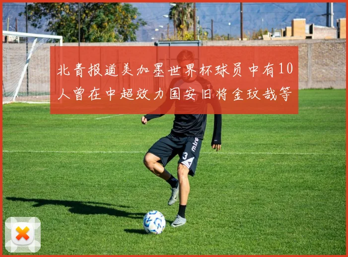 北青报道美加墨世界杯球员中有10人曾在中超效力国安旧将金玟哉等三人入选