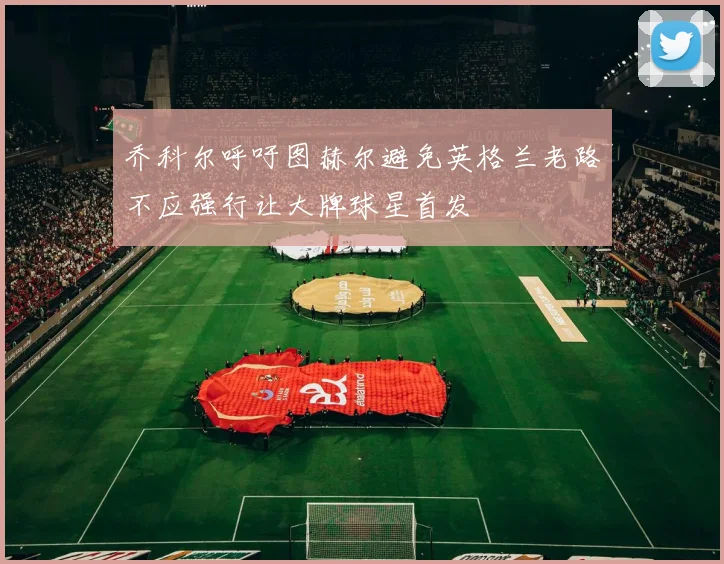 乔科尔呼吁图赫尔避免英格兰老路不应强行让大牌球星首发