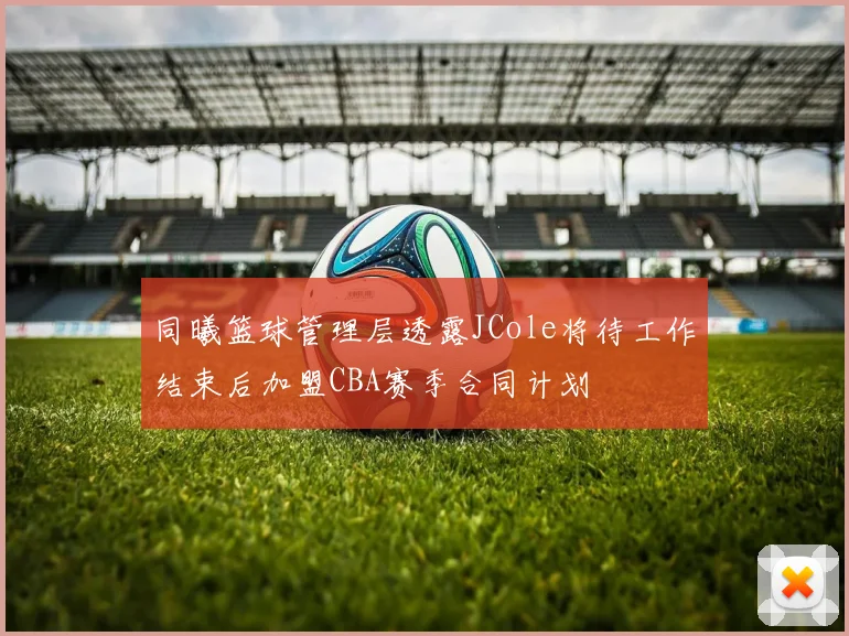 同曦篮球管理层透露JCole将待工作结束后加盟CBA赛季合同计划