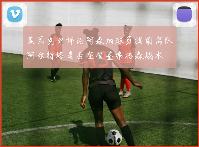 莱因克尔评论阿森纳球员提前离队阿尔特塔是否在借鉴弗格森战术