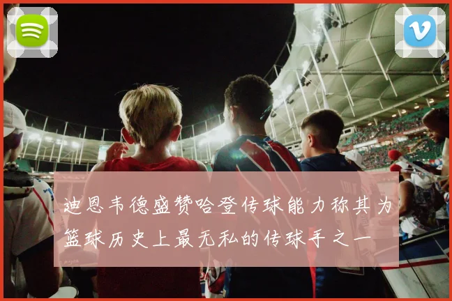 迪恩韦德盛赞哈登传球能力称其为篮球历史上最无私的传球手之一