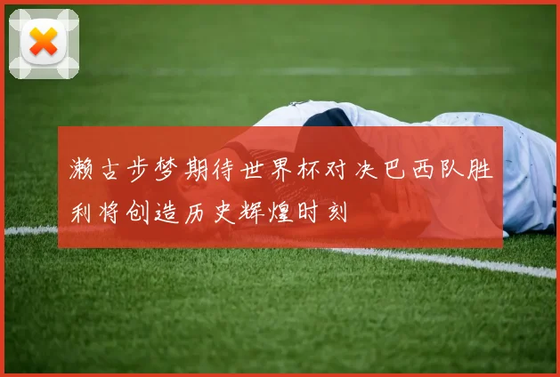 濑古步梦期待世界杯对决巴西队胜利将创造历史辉煌时刻