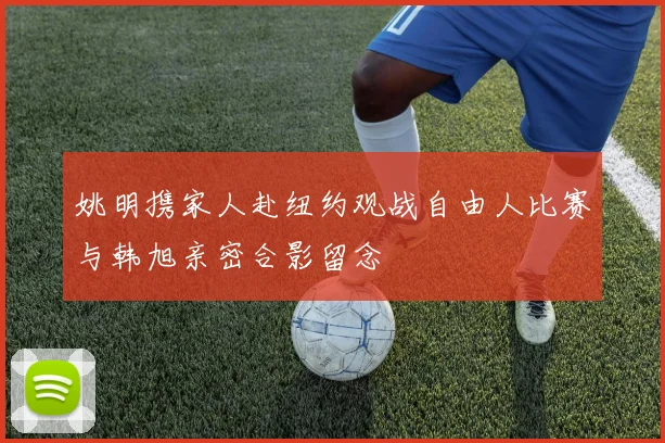 姚明携家人赴纽约观战自由人比赛与韩旭亲密合影留念