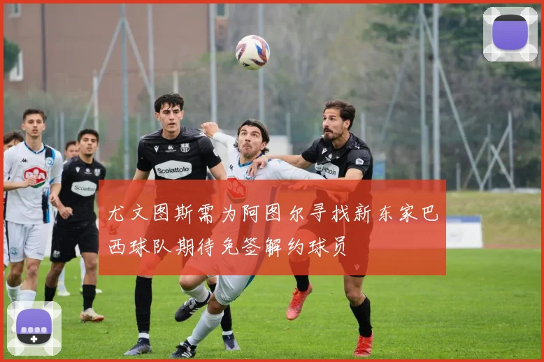 尤文图斯需为阿图尔寻找新东家巴西球队期待免签解约球员