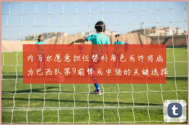 内马尔愿意担任替补角色或许将成为巴西队第9前锋或中场的关键选择