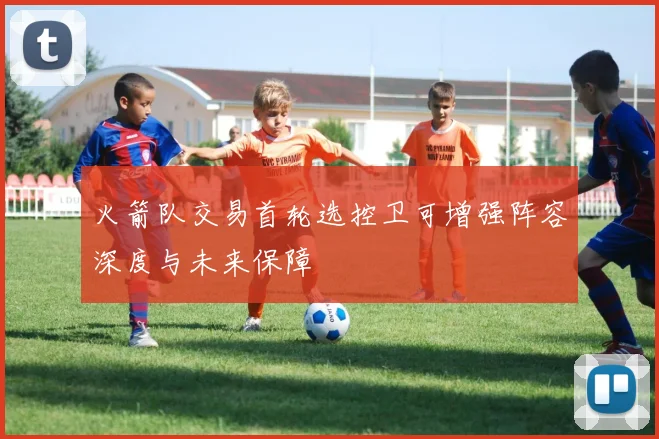 火箭队交易首轮选控卫可增强阵容深度与未来保障