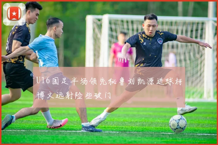 U16国足半场领先秘鲁刘凯源进球柯博文远射险些破门
