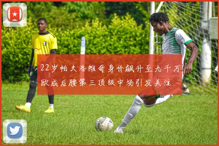 22岁帕夫洛维奇身价飙升至九千万欧成后腰第三顶级中场引发关注