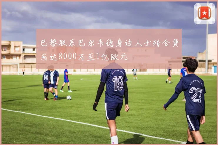 巴黎联系巴尔韦德身边人士转会费或达8000万至1亿欧元