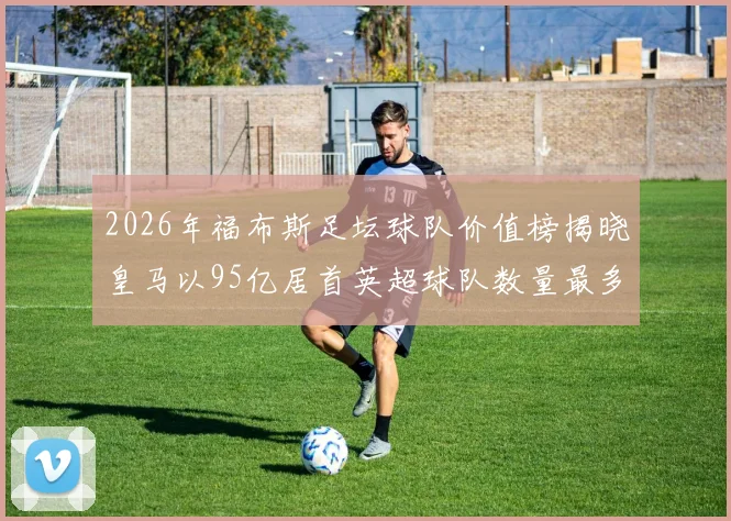 2026年福布斯足坛球队价值榜揭晓皇马以95亿居首英超球队数量最多