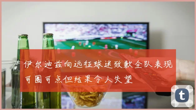 伊尔迪兹向远征球迷致歉全队表现可圈可点但结果令人失望