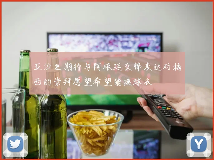 亚沙里期待与阿根廷交锋表达对梅西的崇拜愿望希望能换球衣