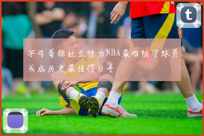 字母哥称杜兰特为NBA最难防守球员或成历史最佳得分手