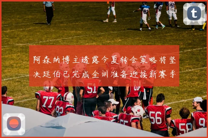 阿森纳博主透露今夏转会策略将坚决廷伯已完成全训准备迎接新赛季